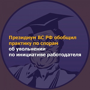 Президиум ВС РФ обобщил практику по спорам об увольнении по инициативе работодателя